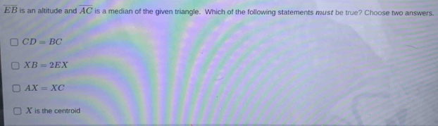 overline EB is an altitude and overline AC is a median of the given triangle. Which of the following statements must be true? Choose two answers.
CD=BC
XB=2EX
AX=XC
X is the centroid