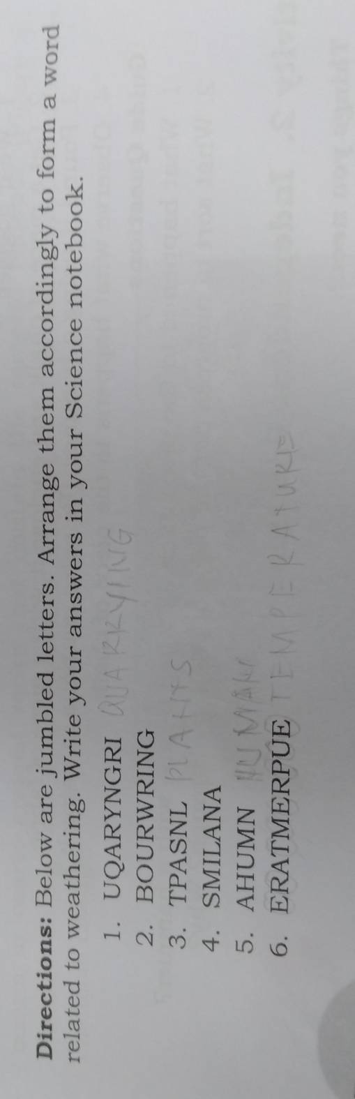 Directions: Below are jumbled letters. Arrange them accordingly to form a word 
related to weathering. Write your answers in your Science notebook. 
1. UQARYNGRI 
2. BOURWRING 
3.TPASNL 
4. SMILANA 
5. AHUMN 
6. ERATMERPUE