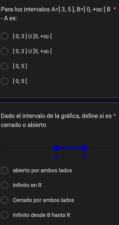 Para los intervalos A=]3,5], B=]0,+∈fty [B *
- A es:
]0,3]UJ5, +∈fty [
[0,3]∪ ]5,+∈fty [
]0,5]
]0,5[
Dado el intervalo de la gráfica, define si es *
cerrado o abierto
_
_
__
abierto por ambos lados
Infinito en R
Cerrado por ambos lados
Infinito desde B hasta R