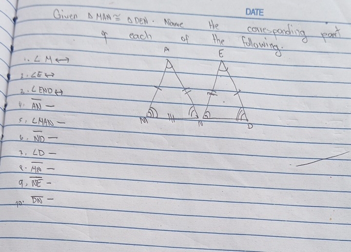 Given △ MAN≌ △ DEN Name He coresparding part 
o each of the following
∠ M
2. ∠ Eto
3. ∠ ENDrightarrow
overline AN
∠ MAN
so, overline ND - 
3, ∠ D_ 
a- overline MN-
9, overline NE-
g0 overline DN-