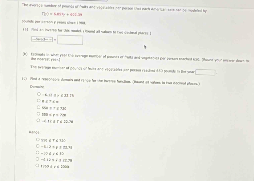 The average number of pounds of fruits and vegetables per person that each American eats can be modeled by
T(y)=6.057y+603.39
pounds per person y years since 1980.
(a) Find an inverse for this model. (Round all values to two decimal places.)
, -501 ct— √ =□ 
(b) Estimate in what year the average number of pounds of fruits and vegetables per person reached 650. (Round your answer down to
the nearest year.)
The average number of pounds of fruits and vegetables per person reached 650 pounds in the year □. 
(c) Find a reasonable domain and range for the Inverse function. (Round all values to two decimal places.)
Domain:
-6.12≤ y≤ 22.78
0≤ T≤ ∈fty
550≤ T≤ 720
550≤ y≤ 720
-6.12≤ T≤ 22.78
Range:
550≤ T≤ 720
-6.12≤ y≤ 22.78
-50≤ y≤ 50
-6.12≤ T≤ 22.78
1960≤ y≤ 2000