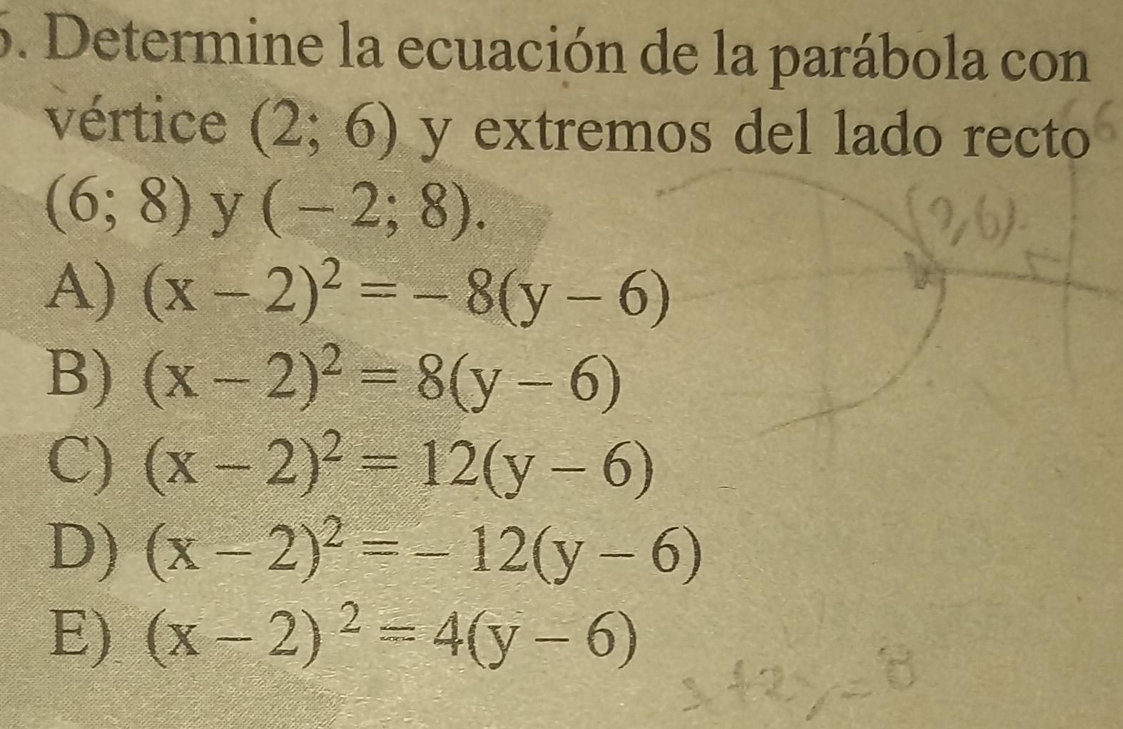 Determine la ecuación de la parábola con
vértice (2;6) y extremos del lado recto
(6;8) y (-2;8).
A) (x-2)^2=-8(y-6)
B) (x-2)^2=8(y-6)
C) (x-2)^2=12(y-6)
D) (x-2)^2=-12(y-6)
E) (x-2)^2=4(y-6)