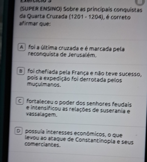 (SUPER ENSINO) Sobre as principais conquistas
da Quarta Cruzada (1201 - 1204), , é correto
afirmar que:
A foi a última cruzada e é marcada pela
reconquista de Jerusalém.
B foi chefiada pela França e não teve sucesso,
pois a expedição foi derrotada pelos
muçulmanos.
C fortaleceu o poder dos senhores feudais
e intensificou as relações de suserania e
vassalagem.
De possuía interesses econômicos, o que
levou ao ataque de Constantínopla e seus
comerciantes.