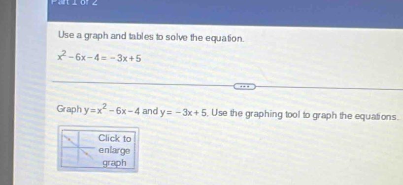 Pariorz
Use a graph and tables to solve the equation.
x^2-6x-4=-3x+5
Graph y=x^2-6x-4 and y=-3x+5 , Use the graphing tool to graph the equations.
Click to
enlarge
graph