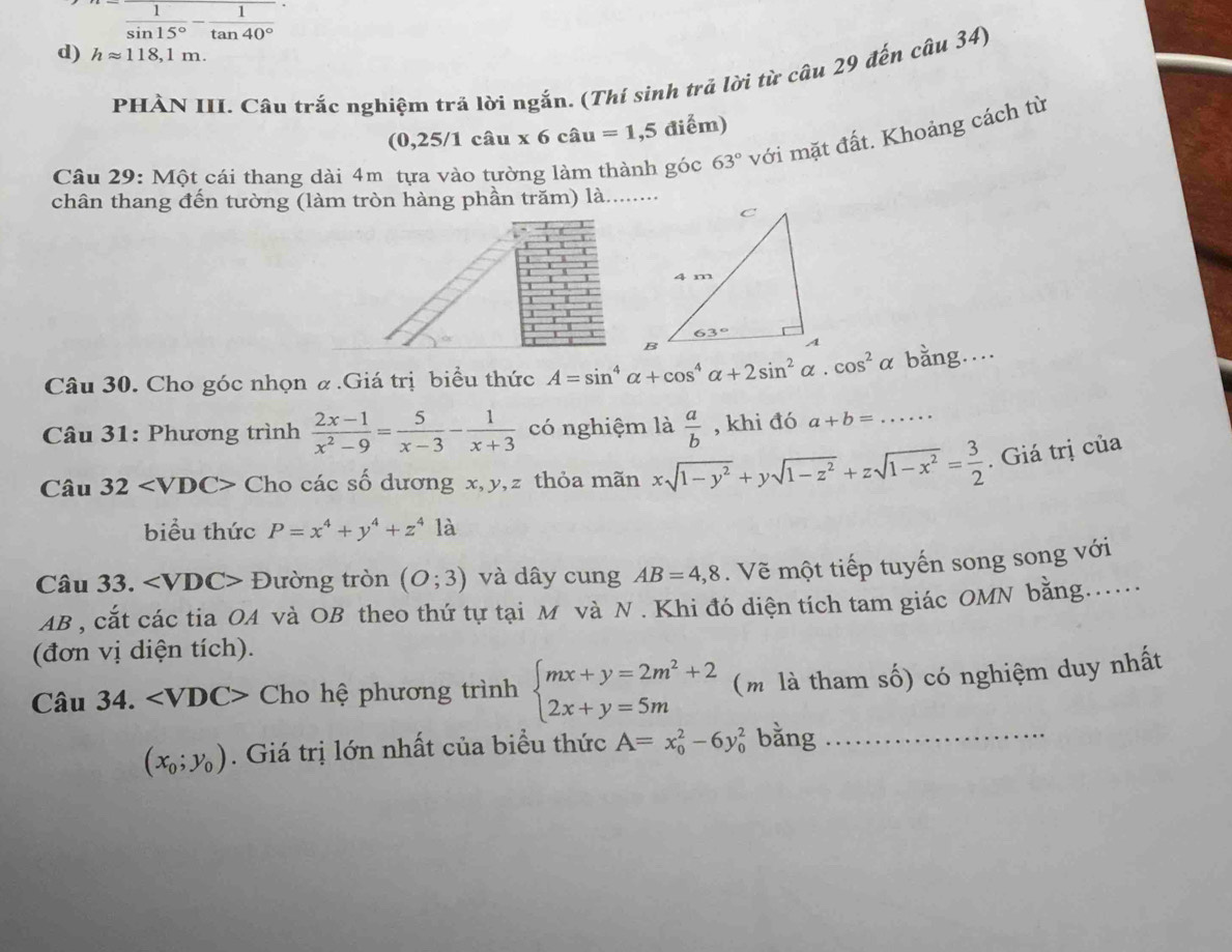 n= 1/sin 15° - 1/tan 40° 
d) happrox 118,1m.
PHÀN III. Câu trắc nghiệm trả lời ngắn. (Thí sinh trả lời từ câu 29 đến câu 34)
a 0,25/1chat au* 6chat au=1,5 điểm)
Câu 29: Một cái thang dài 4m tựa vào tường làm thành góc 63° với mặt đất. Khoảng cách từ
chân thang đến tường (làm tròn hàng phần trăm) là........
1
I

I
1
Câu 30. Cho góc nhọn & .Giá trị biểu thức A=sin^4alpha +cos^4alpha +2sin^2alpha · cos^2alpha bằng..
Câu 31: Phương trình  (2x-1)/x^2-9 = 5/x-3 - 1/x+3  có nghiệm là  a/b  , khi đó a+b=... _
Câu 32 Cho các số dương x,y,z thỏa mãn xsqrt(1-y^2)+ysqrt(1-z^2)+zsqrt(1-x^2)= 3/2 . Giá trị của
biểu thức P=x^4+y^4+z^4 là
Câu 33. ∠ VDC> Đường tròn (O;3) và dây cung AB=4,8. Vẽ một tiếp tuyến song song với
AB , cắt các tia OA và OB theo thứ tự tại M và N . Khi đó diện tích tam giác OMN bằng.....
(đơn vị diện tích).
Câu 34. Cho hệ phương trình beginarrayl mx+y=2m^2+2 2x+y=5mendarray. (m là tham số) có nghiệm duy nhất
(x_0;y_0). Giá trị lớn nhất của biểu thức A=x_0^2-6y_0^2 bǎng_