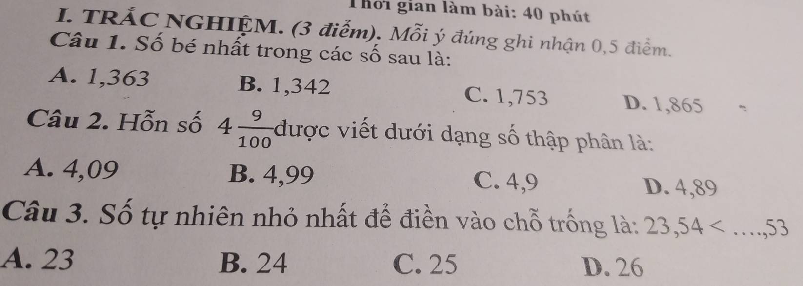 Thời gian làm bài: 40 phút
I. TRÁC NGHIỆM. (3 điểm). Mỗi ý đúng ghi nhận 0,5 điểm.
Câu 1. Số bé nhất trong các số sau là:
A. 1,363 B. 1,342 C. 1,753 D. 1,865
Câu 2. Hỗn số 4 9/100  được viết dưới dạng số thập phân là:
A. 4,09 B. 4,99 C. 4,9
D. 4,89
Câu 3. Số tự nhiên nhỏ nhất để điền vào chỗ trống là: 23,54
A. 23 B. 24 C. 25
D. 26