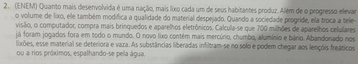 (ENEM) Quanto mais desenvolvida é uma nação, mais lixo cada um de seus habitantes produz. Além de o progresso elevar 
o volume de lixo, ele também modifica a qualidade do material despejado. Quando a sociedade progride, ela troca a tele- 
visão, o computador, compra mais brinquedos e aparelhos eletrônicos. Calcula-se que 700 milhões de aparelhos celulares 
já foram jogados fora em todo o mundo. O novo lixo contém mais mercúrio, chumbo, alumínio e bário. Abandonado nos 
lixões, esse material se deteriora e vaza. As substâncias liberadas infiltram-se no solo e podem chegar aos lençóis freáticos 
ou a rios próximos, espalhando-se pela água.