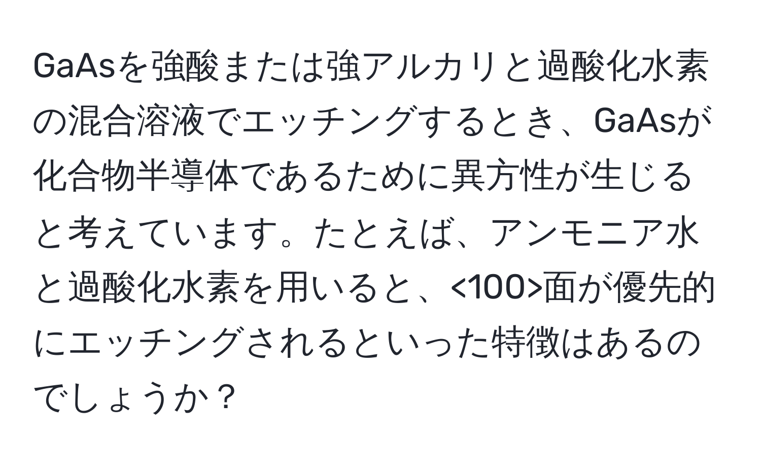 GaAsを強酸または強アルカリと過酸化水素の混合溶液でエッチングするとき、GaAsが化合物半導体であるために異方性が生じると考えています。たとえば、アンモニア水と過酸化水素を用いると、<100>面が優先的にエッチングされるといった特徴はあるのでしょうか？