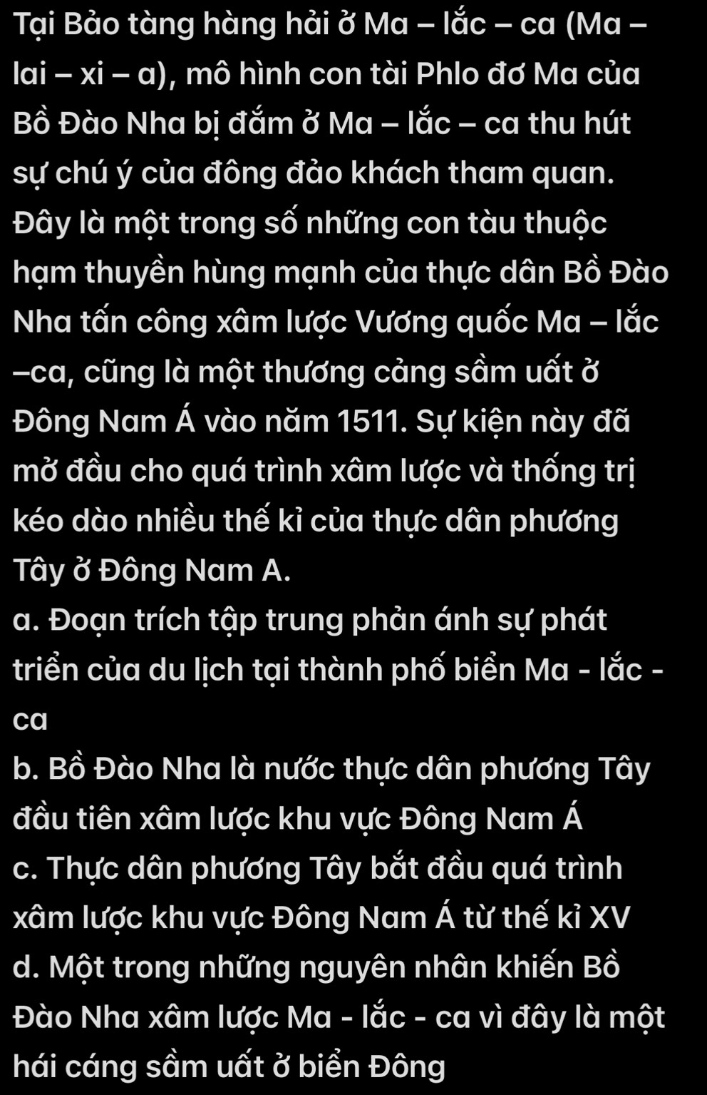 Tại Bảo tàng hàng hải ở Ma - lắc - ca (Ma -
|ai-xi-a) , mô hình con tài Phlo đơ Ma của
Bồ Đào Nha bị đắm ở Ma - lắc - ca thu hút
sự chú ý của đông đảo khách tham quan.
Đây là một trong số những con tàu thuộc
hạm thuyền hùng mạnh của thực dân Bồ Đào
Nha tấn công xâm lược Vương quốc Ma - lắc
-ca, cũng là một thương cảng sầm uất ở
Đông Nam Á vào năm 1511. Sự kiện này đã
mở đầu cho quá trình xâm lược và thống trị
kéo dào nhiều thế kỉ của thực dân phương
Tây ở Đông Nam A.
a. Đoạn trích tập trung phản ánh sự phát
triển của du lịch tại thành phố biển Ma - lắc -
ca
b. Bồ Đào Nha là nước thực dân phương Tây
đầu tiên xâm lược khu vực Đông Nam Á
c. Thực dân phương Tây bắt đầu quá trình
xâm lược khu vực Đông Nam Á từ thế kỉ XV
d. Một trong những nguyên nhân khiến Bồ
Đào Nha xâm lược Ma - lắc - ca vì đây là một
hái cáng sầm uất ở biển Đông