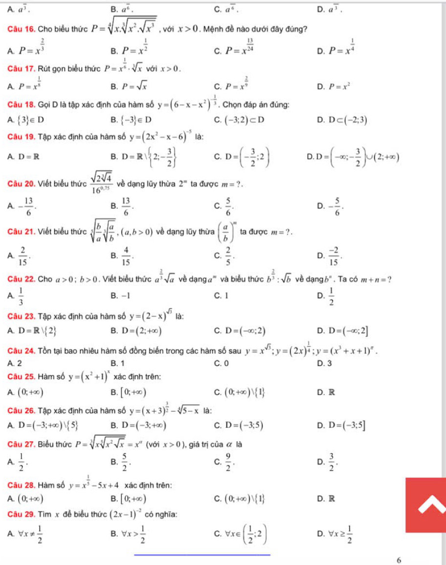 A. a^(overline 3). B. a^(overline 6). C. a^(overline 6). D. a^(overline 3).
Câu 16. Cho biểu thức P=sqrt[4](x.sqrt [3]x^2.sqrt x^3) , với x>0. Mệnh đề nào dưới đây đúng?
A. P=x^(frac 2)3 P=x^(frac 1)2 P=x^(frac 13)24 P=x^(frac 1)4
B.
C.
D.
Câu 17. Rút gọn biểu thức P=x^(frac 1)6· sqrt[3](x) với x>0.
A. P=x^(frac 1)8 P=sqrt(x) C. P=x^(frac 2)9
B.
D. P=x^2
Câu 18. Gọi D là tập xác định của hàm số y=(6-x-x^2)^- 1/3 . Chọn đáp án đủng:
B.
A.  3 ∈ D  -3 ∈ D C. (-3;2)⊂ D D. D⊂ (-2;3)
Câu 19. Tập xác định của hàm số y=(2x^2-x-6)^-5 là:
A. D=R B. D=R 2;- 3/2  C. D=(- 3/2 ;2) D. D=(-∈fty ;- 3/2 )∪ (2;+∈fty )
Câu 20. Viết biểu thức frac sqrt(2sqrt [3]4)16^(0.75) về dạng lũy thừa 2^m ta được m=?.
A. - 13/6 .  13/6 .  5/6 . - 5/6 .
B.
C.
D.
Câu 21. Viết biểu thức sqrt[5](frac b)asqrt[3](frac a)b,(a,b>0) về dạng lũy thừa ( a/b )^m ta được m=?.
A.  2/15 .  4/15 .  2/5 .  (-2)/15 .
B.
C.
D.
Câu 22. Cho a>0;b>0. Viết biểu thức a^(frac 2)3sqrt(a) về dạng a''' và biểu thức b^(frac 2)3:sqrt(b) về dạng b^n. Ta có m+n= 2
A.  1/3  B. -1 C. I D.  1/2 
Câu 23. Tập xác định của hàm số y=(2-x)^sqrt(3) là:
A. D=R 2 D=(2;+∈fty ) C. D=(-∈fty ;2) D. D=(-∈fty ;2]
B.
Câu 24. Tồn tại bao nhiêu hàm số đồng biển trong các hàm số sau y=x^(sqrt(3));y=(2x)^ 1/4 ;y=(x^3+x+1)^n.
A. 2 B. 1 C. 0 D. 3
Câu 25. Hàm số y=(x^2+1)^x xác định trên:
A. (0;+∈fty ) B. [0;+∈fty ) C. (0;+∈fty )vee  1 D. R
Câu 26. Tập xác định của hàm số y=(x+3)^ 3/2 -sqrt[4](5-x) là:
A. D=(-3;+∈fty ) 5 B. D=(-3;+∈fty ) C. D=(-3;5) D. D=(-3;5]
Câu 27. Biểu thức P=sqrt[3](xsqrt [5]x^2sqrt x)=x^(alpha) (với x>0) ,  giá trị của α là
A.  1/2 .  5/2 . C.  9/2 . D.  3/2 .
B.
Câu 28. Hàm số y=x^(frac 1)5-5x+4 xác định trên:
A. (0;+∈fty ) B. [0;+∈fty ) C. (0;+∈fty )vee  1 D. R
Câu 29. Tìm x đễ biểu thức (2x-1)^-2 có nghĩa:
A. forall x!=  1/2  forall x> 1/2  forall x∈ ( 1/2 ;2) D. forall x≥  1/2 
B.
C.
6