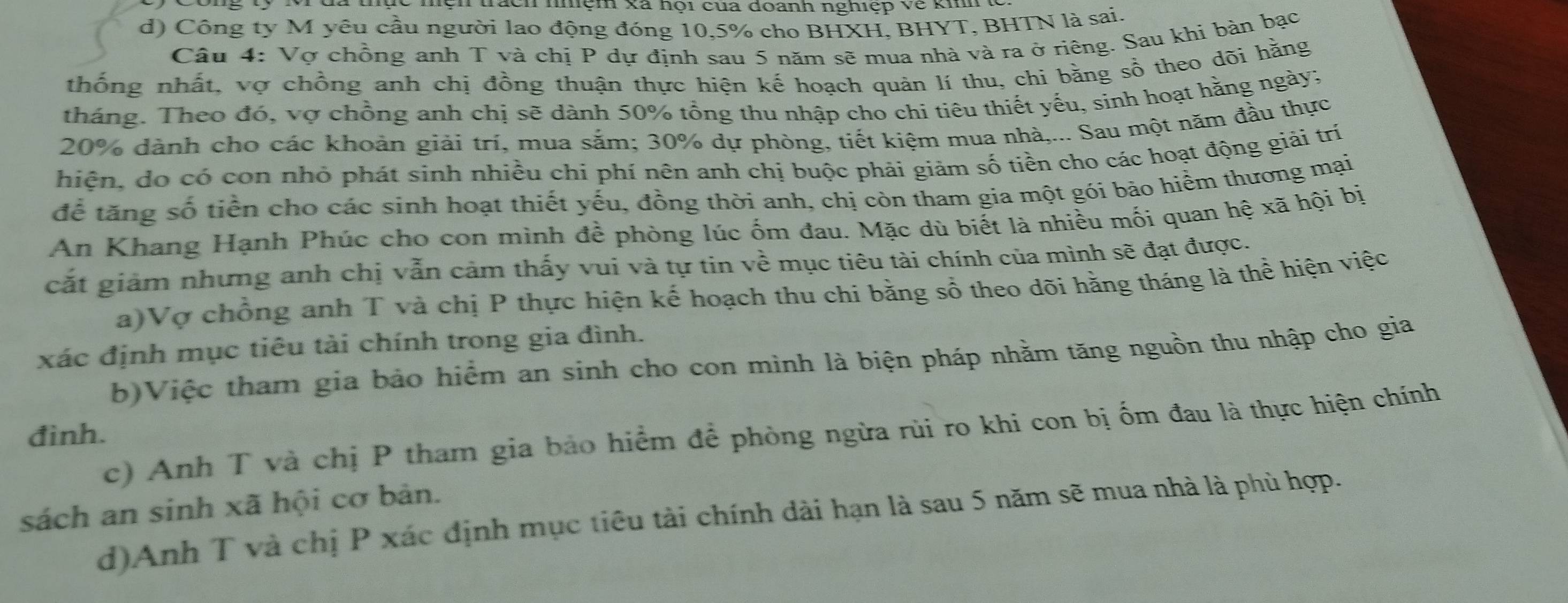 mện xã nội cua đoanh nghiệp về khh
d) Công ty M yêu cầu người lao động đóng 10,5% cho BHXH, BHYT, BHTN là sai.
Câu 4: Vợ chồng anh T và chị P dự định sau 5 năm sẽ mua nhà và ra ở riêng. Sau khi bản bạc
thống nhất, vợ chồng anh chị đồng thuận thực hiện kế hoạch quản lí thu, chi bằng sổ theo dõi hằng
tháng. Theo đó, vợ chồng anh chị sẽ dành 50% tổng thu nhập cho chỉ tiêu thiết yếu, sinh hoạt hằng ngày;
20% dành cho các khoản giải trí, mua sắm; 30% dự phòng, tiết kiệm mua nhà,... Sau một năm đầu thực
hiện, do có con nhỏ phát sinh nhiều chi phí nên anh chị buộc phải giảm số tiền cho các hoạt động giải trí
để tăng số tiền cho các sinh hoạt thiết yếu, đồng thời anh, chị còn tham gia một gói bảo hiểm thương mại
An Khang Hạnh Phúc cho con mình đề phòng lúc ốm đau. Mặc dù biết là nhiều mối quan hệ xã hội bị
cắt giảm nhưng anh chị vẫn cảm thấy vui và tự tin về mục tiêu tài chính của mình sẽ đạt được.
a)Vợ chồng anh T và chị P thực hiện kế hoạch thu chi bằng sổ theo dõi hằng tháng là thể hiện việc
xác định mục tiêu tài chính trong gia đình.
b)Việc tham gia bảo hiểm an sinh cho con mình là biện pháp nhằm tăng nguồn thu nhập cho gia
đình. c) Anh T và chị P tham gia bảo hiểm để phòng ngừa rùi ro khi con bị ốm đau là thực hiện chính
sách an sinh xã hội cơ bản.
d)Anh T và chị P xác định mục tiêu tài chính dài hạn là sau 5 năm sẽ mua nhà là phù hợp.