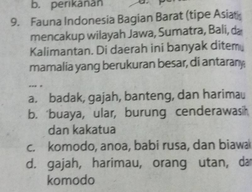 b. perikanan
a
9. Fauna Indonesia Bagian Barat (tipe Asiat
mencakup wilayah Jawa, Sumatra, Bali, da
Kalimantan. Di daerah ini banyak ditem
mamalia yang berukuran besar, di antarany
.. .
a. badak, gajah, banteng, dan harimau
b. buaya, ular, burung cenderawasih
dan kakatua
c. komodo, anoa, babi rusa, dan biawa
d. gajah, harimau, orang utan, da
komodo