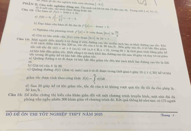 Hàm số đã cho nghịch biển trên khoảng (-3,1),
PHÂN II. Cầu trấc nghiệm đũng sai. Thí sinh trả lời từ cầu 13 đến câu 16. Trong mỗi
Câu 13: Cho hàm số d) ở mỗi cău, thí sinh chọn đùng hoặc sai. f(x)=4sin x+2x. 9∈fty ,b),c),
n) f(0)=0,f(- π /2 )=-π -4.
b) Đạo hàm của hàm số đã cho là f'(x)=-4cos x+2.
c) Nghiệm của phương trình f'(x)=0 trên doạn [0;π ] là  2π /3 .
d) Giá trị lớn nhất của f(x) trên doạn [0;π ] là 2π +1.
Cầu 14: Một người điều khiển ô tô đang ở trên đường cao tốc muồn tách làn ra khỏi đường cao tốc. Khi
ō tō cách điểm tách làn 320 m, tốc độ của ō tô là 90 km/h . Bốn giãy sau đó, ô tô bắt đầu giảm
tốc với tốc độ v(t)=at+b (m/s ) với (a,b∈ R,a<0) , trong đó f là thời gian tính bằng giāy kể
từ khi bắt đầu giảm tốc. Biết rằng ô tō tách khỏi làn đường cao tốc sau 10 giây và duy trì sự giảm
tốc trong 20 giãy kể từ khi bất đầu giảm tốc.
a) Quãng đường 6 tô đi được từ khi bất đầu giảm tốc đến khi tách khỏi làn đường cao tốc là 220
m.
b) Giá trị của b là 20.
c) Quāng đường S(t) (đơn vj: mét) mà ō tô đi được trong thời gian t giãy (0≤ t≤ 20) kể từ khi
giảm tốc được tính theo công thức S(t)=∈tlimits _0^(20)v(t)dt.
d) Sau 20 giây kể từ khi giảm tốc, tốc độ của ō tō không vượt quá tốc độ tối đa cho phép là
50 km/h .
Câu 15: Để kiểm chứng thị hiếu của khán giản đối với một chương trình truyền hình, một nhà đài đã
phỏng vấn ngẫu nhiên 300 khán giản về chương trình đó. Kết quả thống kê như sau: có 175 người
Bộ đÊ ÔN tHI TỐT NgHIệP tHPT năm 2025 Trang - 5 -