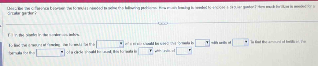 Describe the difference between the formulas needed to solve the following problems: How much fencing is needed to enclose a circular garden? How much fertilizer is needed for a 
circular garden? 
Fill in the blanks in the sentences below. 
To find the amount of fencing, the formula for the of a circle should be used; this formula is with units of To find the amount of fertilizer, the 
formula for the of a circle should be used; this formula is with units of