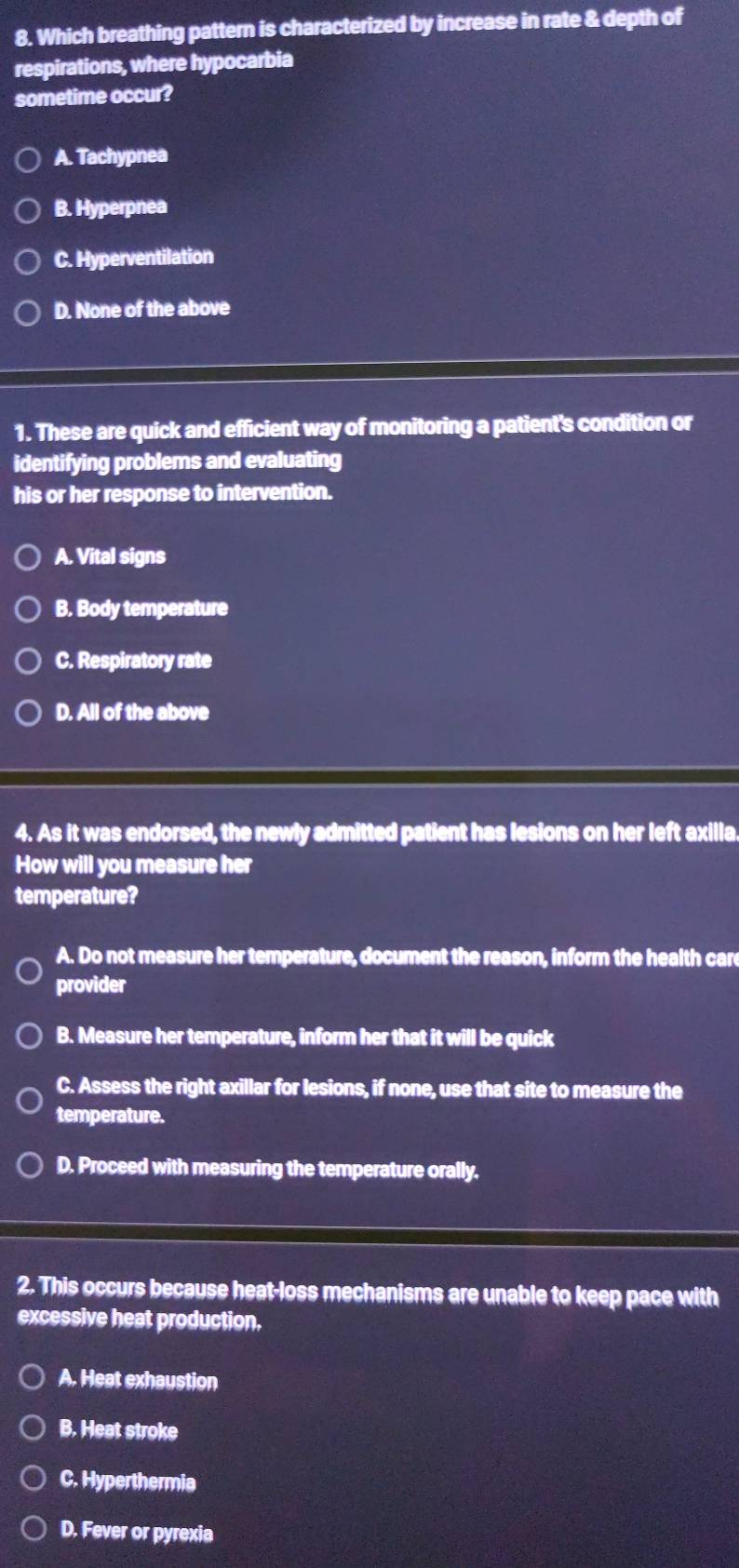 Which breathing pattern is characterized by increase in rate & depth of
respirations, where hypocarbia
sometime occur?
A. Tachypnea
B. Hyperpnea
C. Hyperventilation
D. None of the above
1. These are quick and efficient way of monitoring a patient's condition or
identifying problems and evaluating
his or her response to intervention.
A. Vital signs
B. Body temperature
C. Respiratory rate
D. All of the above
4. As it was endorsed, the newly admitted patient has lesions on her left axilla.
How will you measure her
temperature?
A. Do not measure her temperature, document the reason, inform the health care
provider
B. Measure her temperature, inform her that it will be quick
C. Assess the right axillar for lesions, if none, use that site to measure the
temperature.
D. Proceed with measuring the temperature orally.
2. This occurs because heat-loss mechanisms are unable to keep pace with
excessive heat production.
A. Heat exhaustion
B. Heat stroke
C. Hyperthermia
D. Fever or pyrexia