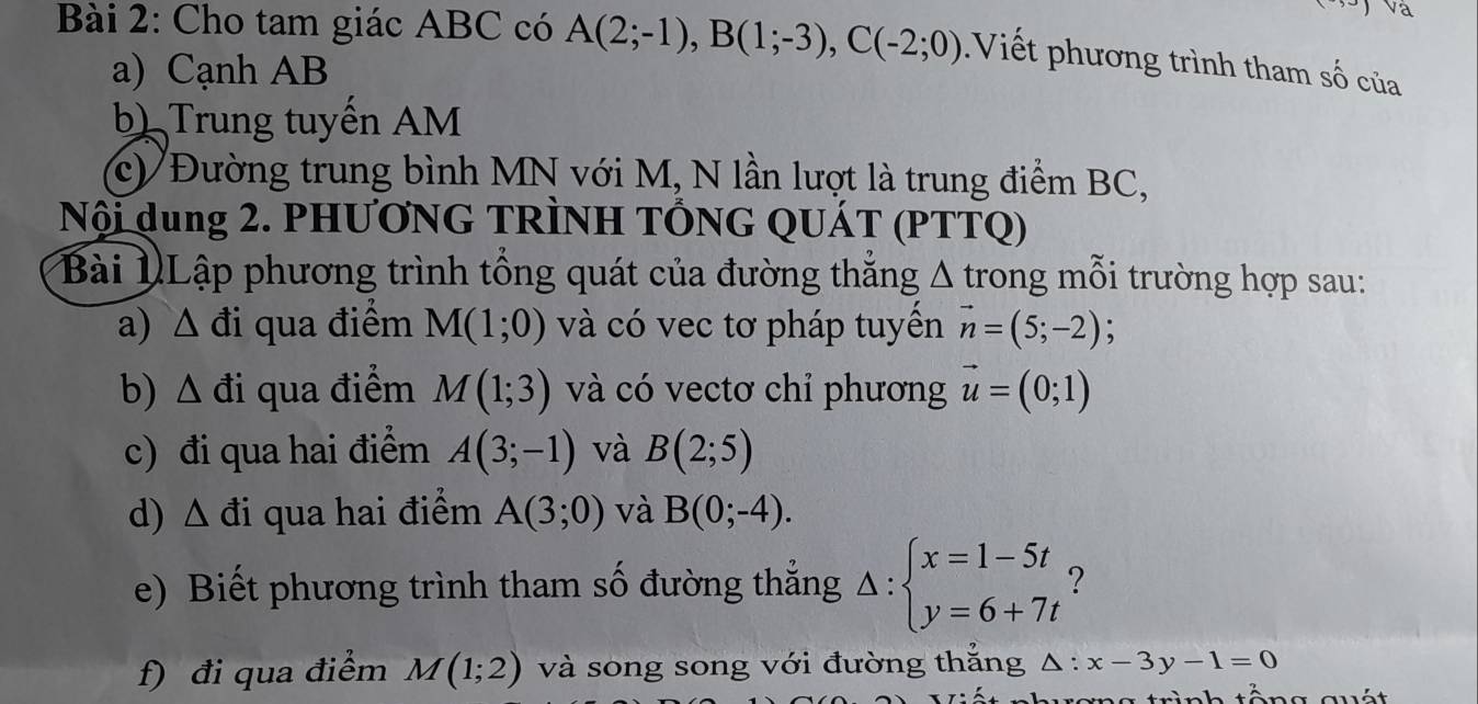 Cho tam giác ABC có A(2;-1), B(1;-3), C(-2;0) Viết phương trình tham số của 
a) Cạnh AB
b) Trung tuyến AM
c) Đường trung bình MN với M, N lần lượt là trung điểm BC, 
Nội dung 2. PHƯƠNG TRÌNH TỐNG QUÁT (PTTQ) 
Bài NLập phương trình tổng quát của đường thắng Δ trong mỗi trường hợp sau: 
a) △ di qua điểm M(1;0) và có vec tơ pháp tuyền vector n=(5;-2); 
b) △ di qua điểm M(1;3) và có vectơ chỉ phương vector u=(0;1)
c) đi qua hai điểm A(3;-1) và B(2;5)
d) △ di qua hai điểm A(3;0) và B(0;-4). 
e) Biết phương trình tham số đường thẳng △ :beginarrayl x=1-5t y=6+7tendarray. ? 
f) đi qua điểm M(1;2) và song song với đường thắng △ :x-3y-1=0
eng trình tổng quất