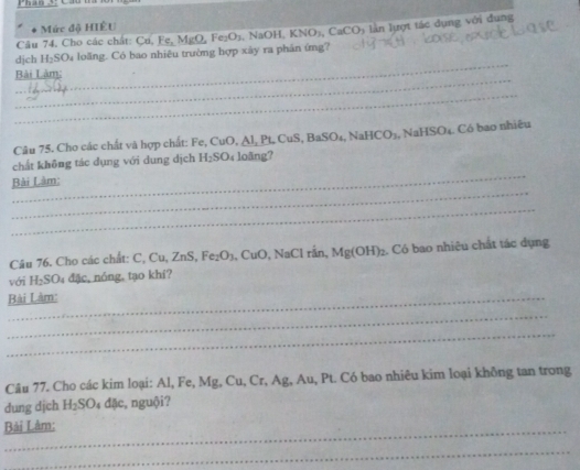 Phan _ 
Mức độ HIÊU 
Câu 74. Cho các chất: Cu, Fe, MgO, Fe_2O_1 1, NaOH, KNO₃, CaCO5 lần lựợt tác dụng với dung 
_ 
dịch H₂SO₄ loãng. Có bao nhiêu trường hợp xây ra phản ứmg? 
_ 
Bài Làm: 
_ 
Câu 75. Cho các chất và hợp chất: Fe, CuO, Al, Pt, CuS, BaSO₄, NaHC O , NaHSO4. Có bao nhiêu 
_ 
chất không tác dụng với dung dịch H₂SO₄ loãng? 
_ 
Bài Làm: 
_ 
Câu 76. Cho các chất: C, Cu, ZnS, Fe: O_1 a. CuO, NaCl rần, Mg(OH) ₂. Có bao nhiêu chất tác dụng 
với H₂SO₄ đặc, nóng, tạo khí? 
Bài Làm: 
_ 
_ 
Câu 77. Cho các kim loại: Al, Fe, Mg, Cu, Cr, Ag, Au, Pt. Có bao nhiêu kim loại không tan trong 
dung djch H_2S O 4 đặc, nguội? 
_ 
Bải Làm: 
_