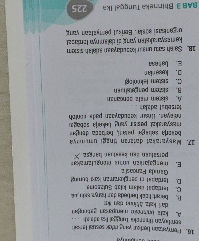 Pernyataan berikut yang tidak sesuai terkait
semboyan Bhinneka Tunggal Ika adalah . . . .
A. kata bhinneka merupakan gabungan
dari kata bhinna dan ikɑ
B. berarti tidak berbeda dan hanya satu jua
C. terdapat dalam kitab Sutasoma
D. terdapat di cengkeraman kaki burung
Garuda Pancasila
E. mengajarkan untuk mengutamakan
persatuan dan kesatuan bangsa
17. Masyarakat dataran tinggi umumnya
bekerja sebagai petani, berbeda dengan
masyarakat pesisir yang bekerja sebagai
nelayan. Unsur kebudayaan pada contoh
tersebut adalah . . . .
A. sistem mata pencarian
B. sistem pengetahuan
C. sistem teknologi
D. kesenian
E. bahasa
18. Salah satu unsur kebudayaan adalah sistem
kemasyarakatan yang di dalamnya terdapat
organisasi sosial. Berikut pernyataan yang
BAB 3 Bhinneka Tunggal Ika 225