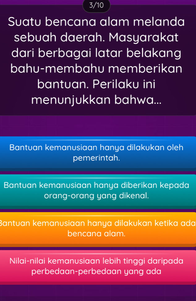 3/10
Suatu bencana alam melanda
sebuah daerah. Masyarakat
dari berbagai latar belakang
bahu-membahu memberikan
bantuan. Perilaku ini
menunjukkan bahwa...
Bantuan kemanusiaan hanya dilakukan oleh
pemerintah.
Bantuan kemanusiaan hanya diberikan kepada
orang-orang yang dikenal.
Bantuan kemanusiaan hanya dilakukan ketika ada
bencana alam.
Nilai-nilai kemanusiaan lebih tinggi daripada
perbedaan-perbedaan yang ada