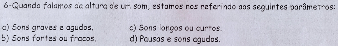 6-Quando falamos da altura de um som, estamos nos referindo aos seguintes parâmetros:
a) Sons graves e agudos. c) Sons longos ou curtos.
b) Sons fortes ou fracos. d) Pausas e sons agudos.