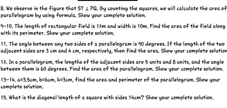 We observe in the figure that ST⊥ PQ. By counting the squares, we will calculate the area of 
parallelogram by using formula. Show your complete solution. 
9-10. The length of rectangular field is 12m and width is 10m. Find the area of the field along 
with its perimeter. Show your complete solution. 
11. The angle between any two sides of a parallelogram is 90 degrees. If the length of the two 
adjacent sides are 3 cm and 4 cm, respectively, then find the area. Show your complete solution 
12. In a parallelogram, the lengths of the adjacent sides are 5 units and 8 units, and the angle 
between them is 60 degrees. Find the area of the parallelogram. Show your complete solution. 
13-14. a=3.5cm, b=6cm, h=3cm , find the area and perimeter of the parallelogram. Show your 
complete solution. 
15. What is the diagonal length of a square with sides 14cm? Show your complete solution.