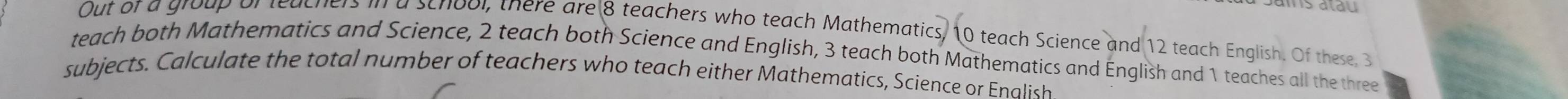 is alau 
Out of a group of teachers in a school, there are 8 teachers who teach Mathematics, 10 teach Science and 12 teach English. Of these, 3
teach both Mathematics and Science, 2 teach both Science and English, 3 teach both Mathematics and English and 1 teaches all the three 
subjects. Calculate the total number of teachers who teach either Mathematics, Science or Enalish