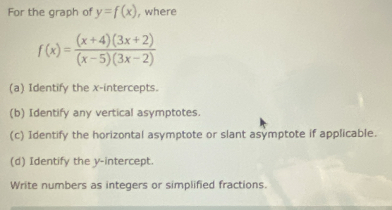 For the graph of y=f(x) , where
f(x)= ((x+4)(3x+2))/(x-5)(3x-2) 
(a) Identify the x-intercepts. 
(b) Identify any vertical asymptotes. 
(c) Identify the horizontal asymptote or slant asymptote if applicable. 
(d) Identify the y-intercept. 
Write numbers as integers or simplified fractions.