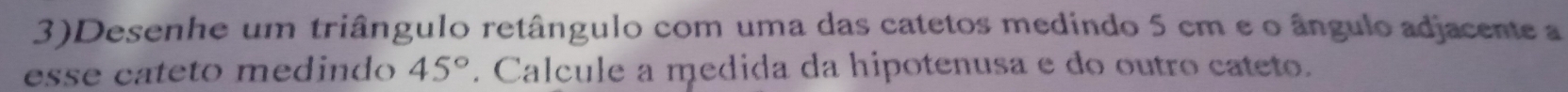 3)Desenhe um triângulo retângulo com uma das catetos medindo 5 cm e o ângulo adjacente a 
esse cateto medindo 45°. Calcule a medida da hipotenusa e do outro cateto.