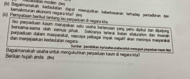 Redaulatan moden (3m) 
(b) Bagaimanakah kedaulatan dapat mewujudkan keberkesanan terhadap pentadbiran dan 
kemakmuran ekonomi negara kita? (6m) 
(c) Pernyataan berikut tentang isu perpaduan di negara kita. 
Isu perpaduan kaum merupakan satu usaha berterusan yang perlu dipikul dan dijunjung 
bersama-sama oleh semua pihak. Sekiranya terlerai ikatan silaturahim dan musnah 
perpaduan dalam masyarakat, nescaya pelbagai impak negatif akan menimpa masyarakat 
dan menjejaskan kedaulatan negara. 
Sumber: ipendidikan.my/usaha-usaha-untuk-memupuk-perpaduan-kaum.htm! 
Bagaimanakah usaha untuk mengukuhkan perpaduan kaum di negara kita? 
Berikan hujah anda. (8m)