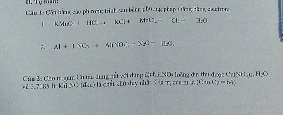 Tự luạn: 
Câu 1: Cân bằng các phương trình sau bằng phương pháp thăng bằng electron: 
1. KMnO_4+HClto KCl+MnCl_2+Cl_2+H_2O
2. Al+HNO_3to Al(NO_3)_3+N_2O+H_2O. 
Câu 2: Cho m gam Cu tác dụng hết với dung dịch HNO_3 loãng dư, thu được Cu(NO_3)_2, H_2O
và 3,7185 lít khí NO (đkc) là chất khử duy nhất. Giá trị của m là (Cho Cu=64)