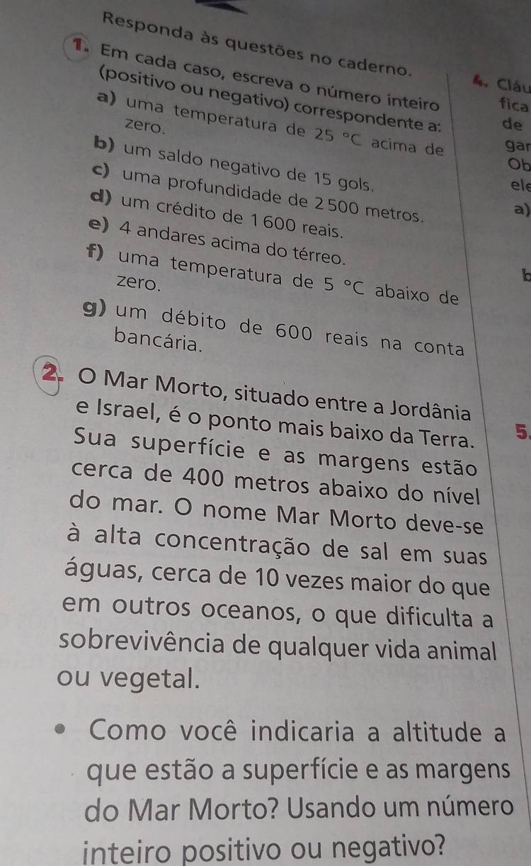 Responda às questões no caderno. 4. Cláu 
Em cada caso, escreva o número inteiro fica 
(positivo ou negativo) correspondente a: 
a) uma temperatura de 25°C acima de gar 
zero. 
de 
Ob 
b) um saldo negativo de 15 gols. a) 
ele 
c) uma profundidade de 2 500 metros. 
d) um crédito de 1 600 reais. 
e) 4 andares acima do térreo. 
f) uma temperatura de 5°C abaixo de 
zero. 
b 
g) um débito de 600 reais na conta 
bancária. 
2. O Mar Morto, situado entre a Jordânia 
e Israel, é o ponto mais baixo da Terra. 
5. 
Sua superfície e as margens estão 
cerca de 400 metros abaixo do nível 
do mar. O nome Mar Morto deve-se 
à alta concentração de sal em suas 
águas, cerca de 10 vezes maior do que 
em outros oceanos, o que dificulta a 
sobrevivência de qualquer vida animal 
ou vegetal. 
Como você indicaria a altitude a 
que estão a superfície e as margens 
do Mar Morto? Usando um número 
inteiro positivo ou negativo?