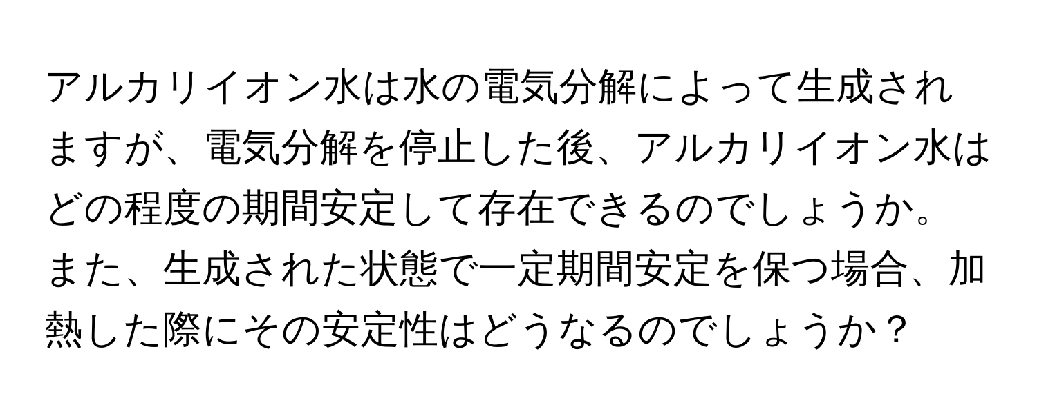 アルカリイオン水は水の電気分解によって生成されますが、電気分解を停止した後、アルカリイオン水はどの程度の期間安定して存在できるのでしょうか。また、生成された状態で一定期間安定を保つ場合、加熱した際にその安定性はどうなるのでしょうか？