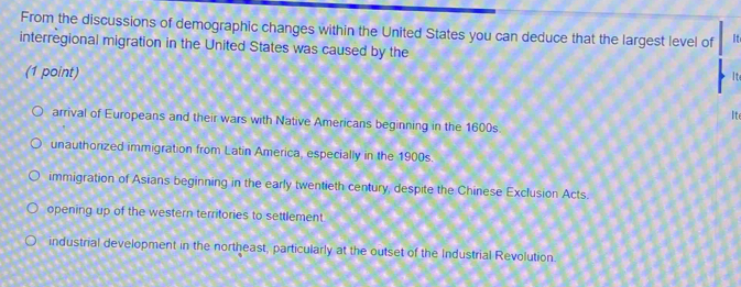 From the discussions of demographic changes within the United States you can deduce that the largest level of It
interregional migration in the United States was caused by the
(1 point)
It
arrival of Europeans and their wars with Native Americans beginning in the 1600s Ite
unauthorized immigration from Latin America, especially in the 1900s.
immigration of Asians beginning in the early twentieth century, despite the Chinese Exclusion Acts.
opening up of the western territories to settlement.
industrial development in the northeast, particularly at the outset of the Industrial Revolution.