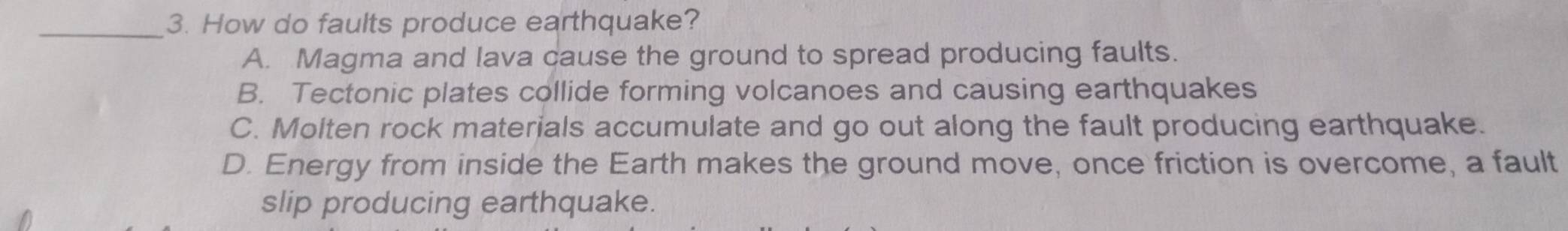 How do faults produce earthquake?
A. Magma and lava cause the ground to spread producing faults.
B. Tectonic plates collide forming volcanoes and causing earthquakes
C. Molten rock materials accumulate and go out along the fault producing earthquake.
D. Energy from inside the Earth makes the ground move, once friction is overcome, a fault
slip producing earthquake.