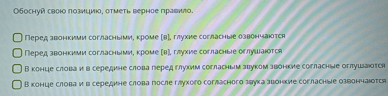 Обоснуй свою позицию, отметь верное правило.
Перед звонкими согласньми, кроме Ав], глухие согласные озвончаются
Перед звонкими согласньми, кроме αв], глухие согласные оглушаются
Вконце словаеие в середине слова лередглухим согласньм звуком звонкие согласные оглушаются
Вконце словаеие в середине слова после глухого согласного звука звонкие согласные озвончаюотся