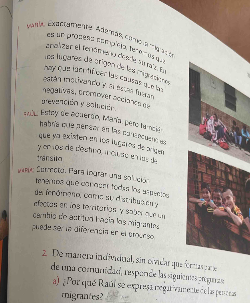 MARíA: Exactamente. Además, como la migración 
es un proceso complejo, tenemos que 
analizar el fenómeno desde su raíz. En 
los lugares de origen de las migraciones 
hay que identificar las causas que las 
están motivando y, si éstas fueran 
negativas, promover acciones de 
prevención y solución. 
Aúl: Estoy de acuerdo, María, pero también 
habría que pensar en las consecuencias 
que ya existen en los lugares de origen . 
y en los de destino, incluso en los de 
tránsito. 
MARíA: Correcto. Para lograr una solución 
tenemos que conocer todxs los aspectos 
del fenómeno, como su distribución y 
efectos en los territorios, y saber que un 
cambio de actitud hacia los migrantes 
puede ser la diferencia en el proceso. 
2. De manera individual, sin olvidar que formas parte 
de una comunidad, responde las siguientes preguntas: 
a) ¿Por qué Raúl se expresa πegativamente de las personas 
migrantes?