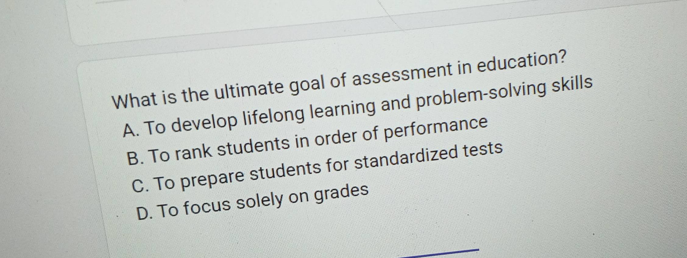 What is the ultimate goal of assessment in education?
A. To develop lifelong learning and problem-solving skills
B. To rank students in order of performance
C. To prepare students for standardized tests
D. To focus solely on grades