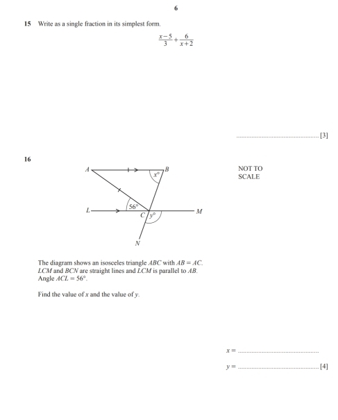 6 
15 Write as a single fraction in its simplest form.
 (x-5)/3 + 6/x+2 
_[3]
16
B
A、 NOT TO
x°
SCALE 
L 56°
C y°
M
N
The diagram shows an isosceles triangle ABC with AB=AC.
LCM and BCN are straight lines and LCM
Angle ACL=56°. is parallel to AB. 
Find the value of x and the value of y.
x= _
y= _ 
[4]