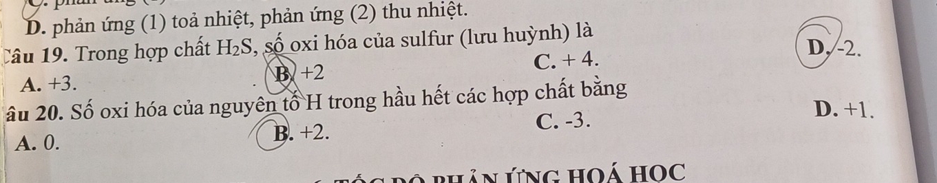 D. phản ứng (1) toả nhiệt, phản ứng (2) thu nhiệt.
Câu 19. Trong hợp chất H_2S ,số oxi hóa của sulfur (lưu huỳnh) là
D, -2.
B +2 C. + 4.
A. +3.
âu 20. Số oxi hóa của nguyên tố H trong hầu hết các hợp chất bằng
A. 0. B. +2.
C. -3.
D. +1.
Bộ Phản ứng hoá Học