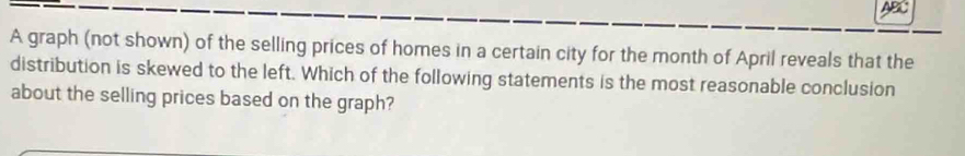 a 
A graph (not shown) of the selling prices of homes in a certain city for the month of April reveals that the 
distribution is skewed to the left. Which of the following statements is the most reasonable conclusion 
about the selling prices based on the graph?