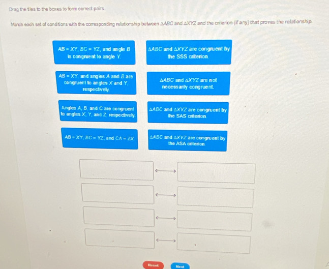 Drag the tiles to the boxes to form correct pairs.
Match each set of conditions with the corresponding relationship between △ ABC and △ XYZ and the crilerion x^2 any) that proves the relat onship.
AB=XY, BC=YZ , and angle 8 △ ABC and △ XYZ are congruent by
is congruent to angle Y the SSS criterion.
AB=XY and angles A and 8 are △ ABC and △ XYZ are not
congruent lo angles X and Y. necess arily cong ruent.
respectively
Angles A, B. and C are congruent △ ABC and △ XYZ are congruent by
to angles X, Y, and Z. respectively the SAS criterion
△ XYZ
AB=XY, BC=YZ , and CA=2X △ AEG and the ASA criterion are congruent by
Raset Next