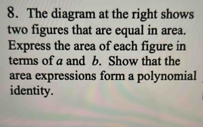 The diagram at the right shows 
two figures that are equal in area. 
Express the area of each figure in 
terms of a and b. Show that the 
area expressions form a polynomial 
identity.