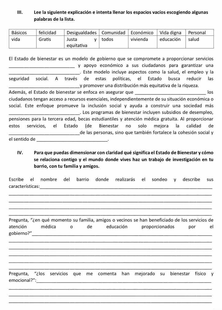 Lee la siguiente explicación e intenta llenar los espacios vacíos escogiendo algunas
palabras de la lista.
El Estado de bienestar es un modelo de gobierno que se compromete a proporcionar servicios
_y apoyo económico a sus ciudadanos para garantizar una
_. Este modelo incluye aspectos como la salud, el empleo y la
seguridad social. A través de estas políticas, el Estado busca reducir las
_y promover una distribución más equitativa de la riqueza.
Además, el Estado de bienestar se enfoca en asegurar que _los
ciudadanos tengan acceso a recursos esenciales, independientemente de su situación económica o
social. Este enfoque promueve la inclusión social y ayuda a construir una sociedad más
_. Los programas de bienestar incluyen subsidios de desempleo,
pensiones para la tercera edad, becas estudiantiles y atención médica gratuita. Al proporcionar
estos servicios, el Estado (de Bienestar no solo mejora la calidad de
_de las personas, sino que también fortalece la cohesión social y
el sentido de_
.
IV. Para que puedas dimensionar con claridad qué significa el Estado de Bienestar y cómo
se relaciona contigo y el mundo donde vives haz un trabajo de investigación en tu
barrio, con tu familia y amigos.
Escribe el nombre del barrio donde realizarás el sondeo y describe sus
características:_
_
_
_
_
Pregunta, “¿en qué momento su familia, amigos o vecinos se han beneficiado de los servicios de
atención médica 0 de educación proporcionados por el
gobierno?”_
_
_
_
_
_
Pregunta, “¿los servicios que me comenta han mejorado su bienestar físico y
emocional?”:_
_
_
_