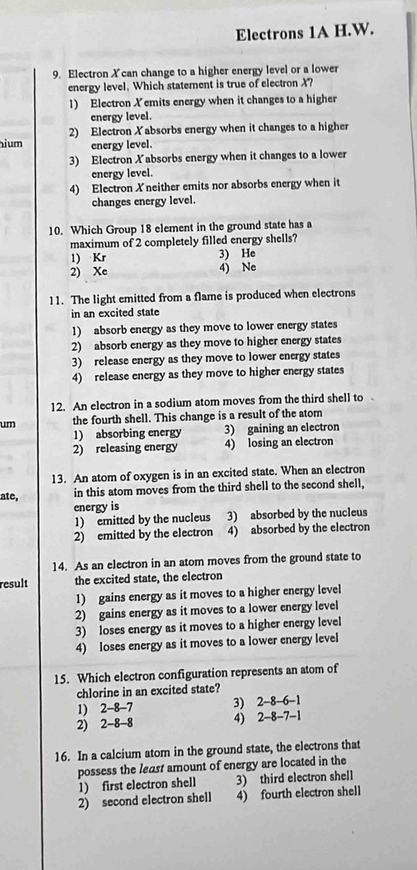 Electrons 1A H.W.
9. Electron Xcan change to a higher energy level or a lower
energy level. Which statement is true of electronX?
1) Electron Xemits energy when it changes to a higher
energy level.
2) Electron Xabsorbs energy when it changes to a higher
hium energy level.
3) Electron Xabsorbs energy when it changes to a lower
energy level.
4) Electron Xneither emits nor absorbs energy when it
changes energy level.
10. Which Group 18 element in the ground state has a
maximum of 2 completely filled energy shells?
1) Kr 3) He
2) Xe 4) Ne
11. The light emitted from a flame is produced when electrons
in an excited state
1) absorb energy as they move to lower energy states
2) absorb energy as they move to higher energy states
3) release energy as they move to lower energy states
4) release energy as they move to higher energy states
12. An electron in a sodium atom moves from the third shell to
um the fourth shell. This change is a result of the atom
1) absorbing energy 3) gaining an electron
2) releasing energy 4) losing an electron
13. An atom of oxygen is in an excited state. When an electron
ate, in this atom moves from the third shell to the second shell,
energy is
1) emitted by the nucleus 3) absorbed by the nucleus
2) emitted by the electron 4) absorbed by the electron
14. As an electron in an atom moves from the ground state to
result the excited state, the electron
1) gains energy as it moves to a higher energy level
2) gains energy as it moves to a lower energy level
3) loses energy as it moves to a higher energy level
4) loses energy as it moves to a lower energy level
15. Which electron configuration represents an atom of
chlorine in an excited state?
1) 2 -8 -7 3) 2-8 -6 -1
2) 2 -8 -8 4) 2 -8 -7 -1
16. In a calcium atom in the ground state, the electrons that
possess the least amount of energy are located in the
1) first electron shell 3) third electron shell
2) second electron shell 4) fourth electron shell