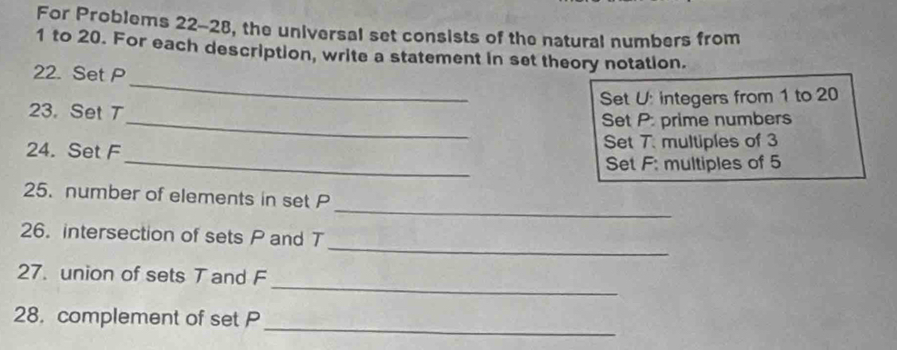 For Problems 22-28, the universal set consists of the natural numbers from 
1 to 20. For each description, write a statement in set theory notation. 
22. Set P
Set U : integers from 1 to 20
23. Set T
_ 
_Set P : prime numbers 
24. Set F Set 7. multiples of 3
_Set F : multiples of 5
_ 
25. number of elements in set P
_ 
26. intersection of sets P and T
_ 
27. union of sets T and F
_ 
28. complement of set P