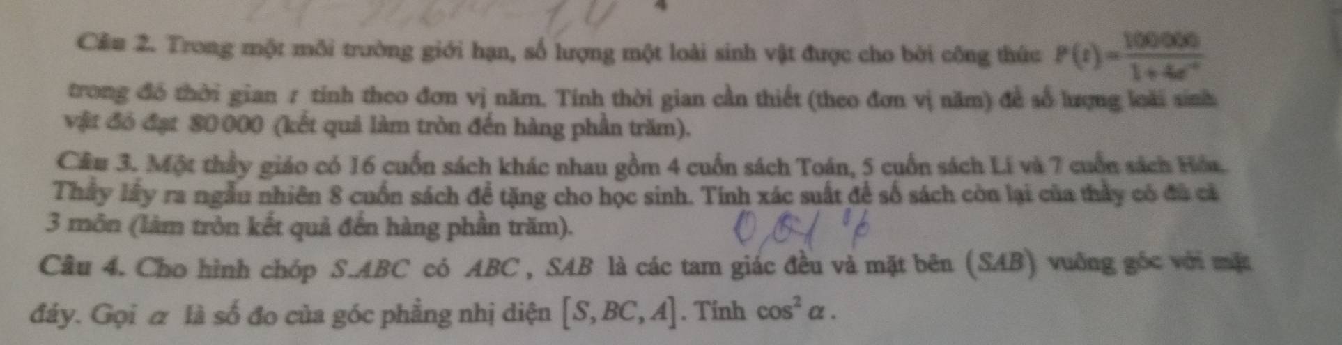 Cầu 2. Trong một môi trường giới hạn, số lượng một loài sinh vật được cho bởi công thức P(t)= 100000/1+4e^(-t) 
trong đó thời gian 7 tính theo đơn vị năm. Tính thời gian cần thiết (theo đơn vị năm) đễ số lượng loài sinh 
vật đó đạt 80 000 (kết quả làm tròn đến hàng phần trăm). 
Câu 3. Một thầy giáo có 16 cuốn sách khác nhau gồm 4 cuốn sách Toán, 5 cuốn sách Lí và 7 cuốn sách Hóa. 
Thầy lây ra ngẫu nhiên 8 cuốn sách đề tặng cho học sinh. Tính xác suất để số sách còn lại của thầy có đù cả 
3 môn (làm tròn kết quả đến hàng phần trăm). 
Câu 4. Cho hình chóp S. ABC có ABC , SAB là các tam giác đều và mặt bên (SAB) vuống góc với mặt 
đảy. Gọi & là số đo của góc phầng nhị diện [S,BC,A]. Tinh cos^2alpha.