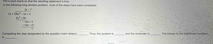 Fill in each blank so that the resulting statement is true. 
In n problem, most of the steps have been completed.
2x+frac frac frac 2-7-3x-72x^2-5x+3frac ^2+3x+3-14x+21 (-14x-21)/7 
Completing the step designated by the question mark obtains _. Thus, the quotient is_ and the remainder is _. The answer to this long division probjem 
is_