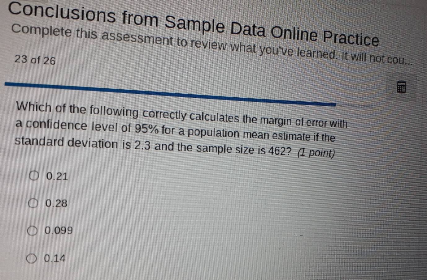 Conclusions from Sample Data Online Practice
Complete this assessment to review what you've learned. It will not cou.
23 of 26
Which of the following correctly calculates the margin of error with
a confidence level of 95% for a population mean estimate if the
standard deviation is 2.3 and the sample size is 462? (1 point)
0.21
0.28
0.099
0.14