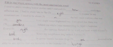 Fill in the blank spaces with the most appropriate word 
I used to enjoy reading horror stories until I realized ( 1 much thery 
_ 
affected me I had to study late in the (2)_ 
e xamination. T ased to be alone (3) _the hall when everyong elws was 
(4)_ Very slight noise frightened oe I imauined that there was 
(5)_ hehind me while I was memorizing the Math's formulae 
the 
Every(6)_ turtains fluttered in the wind, my baart would dig a (7) 
_When my neighhours dog barked, I broke (8 
_ 200 4e bumps bécause do is (9) _assuited ts be 
_ 
able to s e spiri t t r visible to the human (10)