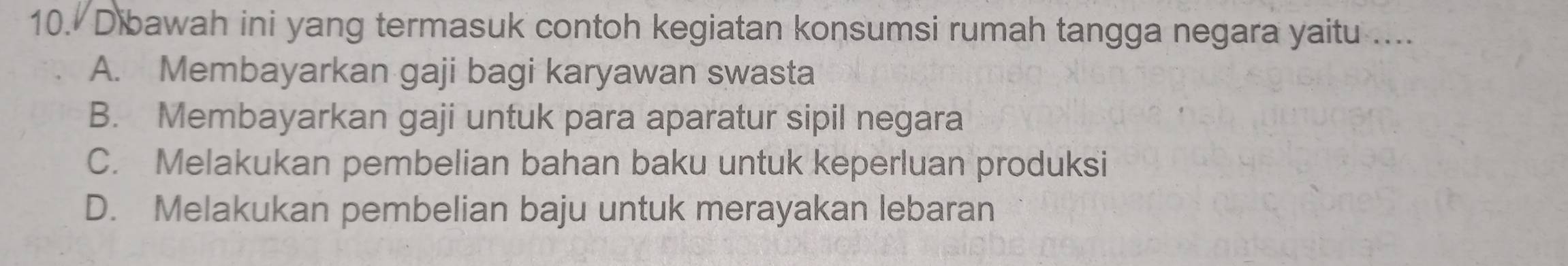 Dibawah ini yang termasuk contoh kegiatan konsumsi rumah tangga negara yaitu ....
A. Membayarkan gaji bagi karyawan swasta
B. Membayarkan gaji untuk para aparatur sipil negara
C. Melakukan pembelian bahan baku untuk keperluan produksi
D. Melakukan pembelian baju untuk merayakan lebaran